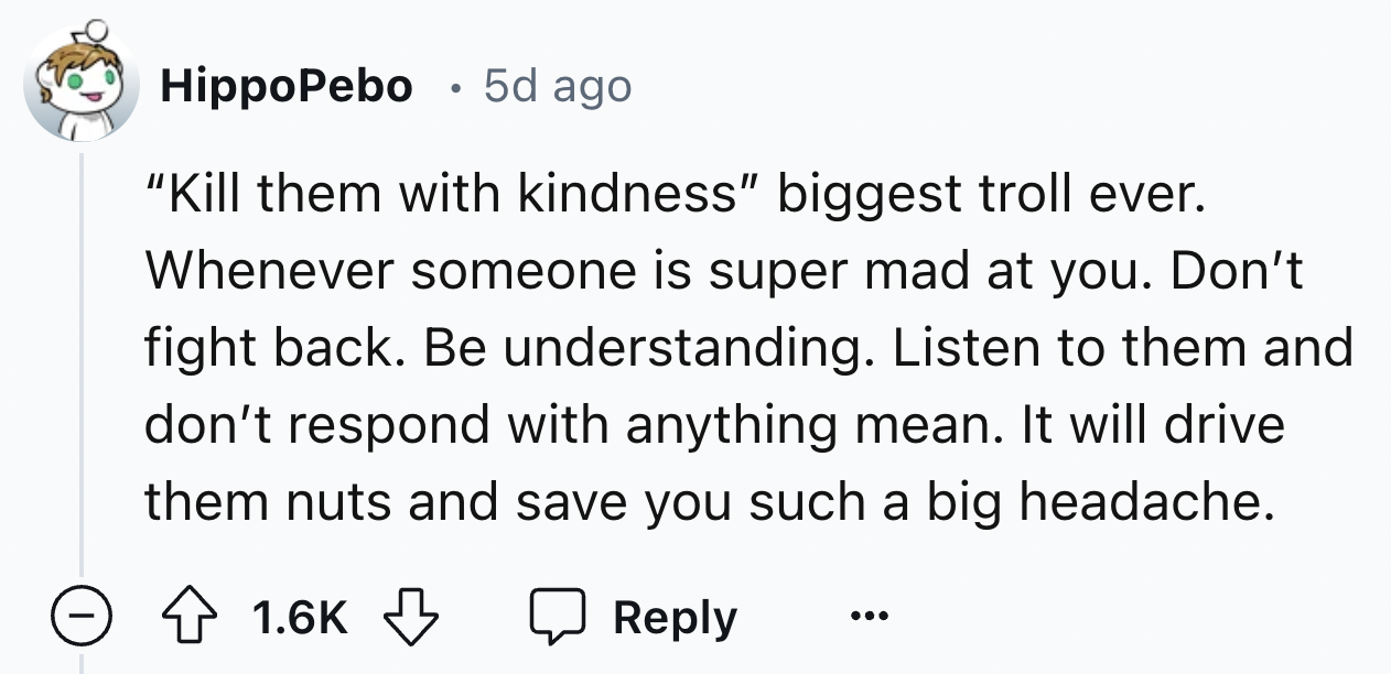 number - . HippoPebo 5d ago "Kill them with kindness" biggest troll ever. Whenever someone is super mad at you. Don't fight back. Be understanding. Listen to them and don't respond with anything mean. It will drive them nuts and save you such a big headac